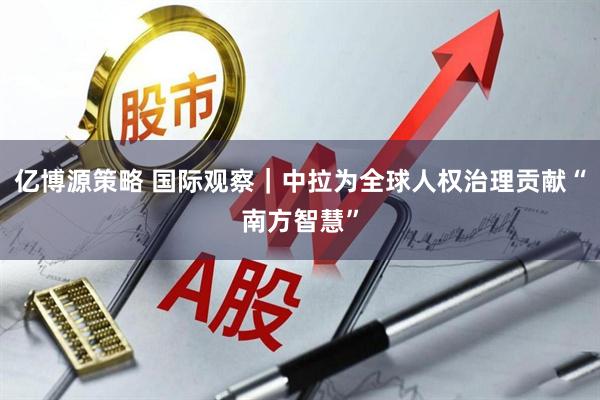 亿博源策略 国际观察｜中拉为全球人权治理贡献“南方智慧”
