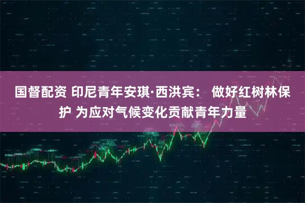 国督配资 印尼青年安琪·西洪宾： 做好红树林保护 为应对气候变化贡献青年力量