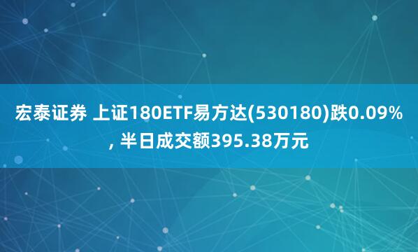 宏泰证券 上证180ETF易方达(530180)跌0.09%, 半日成交额395.38万元