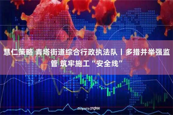 慧仁策略 青塔街道综合行政执法队丨多措并举强监管 筑牢施工“安全线”