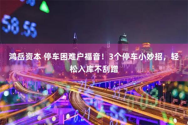 鸿岳资本 停车困难户福音！3个停车小妙招，轻松入库不刮蹭