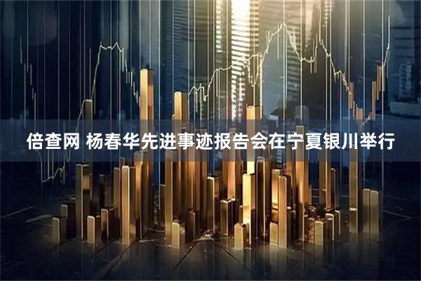 倍查网 杨春华先进事迹报告会在宁夏银川举行