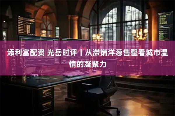 添利富配资 光岳时评丨从滞销洋葱售罄看城市温情的凝聚力