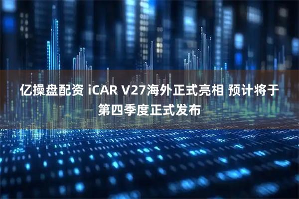 亿操盘配资 iCAR V27海外正式亮相 预计将于第四季度正式发布