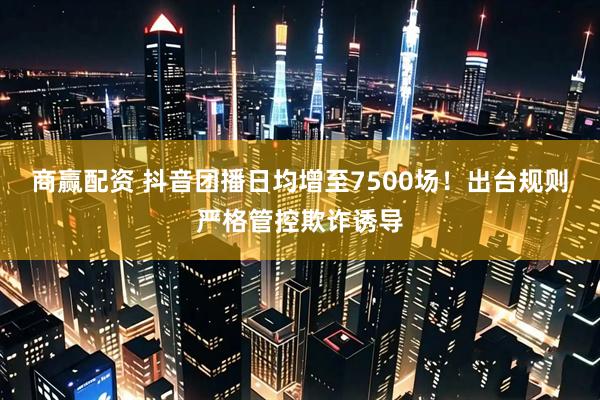 商赢配资 抖音团播日均增至7500场！出台规则严格管控欺诈诱导