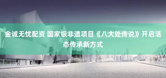 金诚无忧配资 国家级非遗项目《八大处传说》开启活态传承新方式