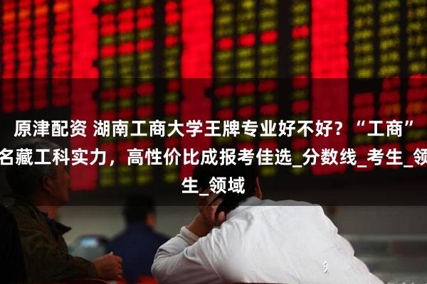 原津配资 湖南工商大学王牌专业好不好？“工商”之名藏工科实力，高性价比成报考佳选_分数线_考生_领域