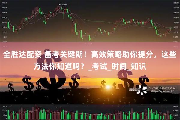 全胜达配资 备考关键期！高效策略助你提分，这些方法你知道吗？_考试_时间_知识
