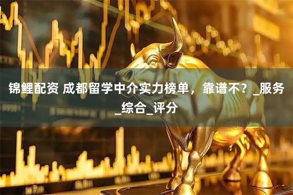 锦鲤配资 成都留学中介实力榜单，靠谱不？_服务_综合_评分