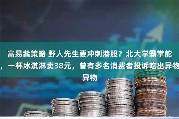 富易螽策略 野人先生要冲刺港股？北大学霸掌舵，一杯冰淇淋卖38元，曾有多名消费者投诉吃出异物