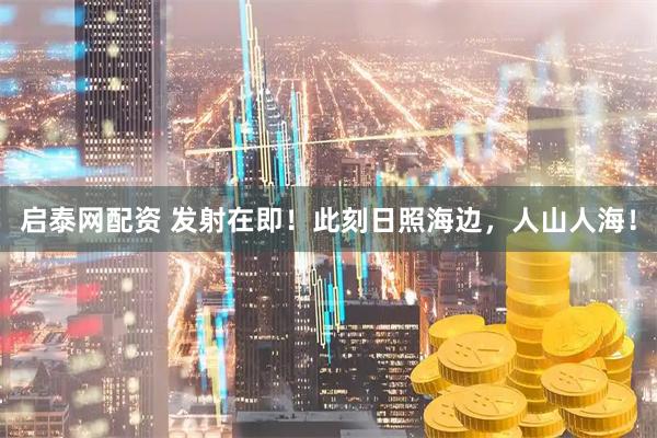 启泰网配资 发射在即！此刻日照海边，人山人海！