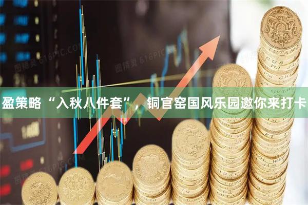 盈策略 “入秋八件套”，铜官窑国风乐园邀你来打卡
