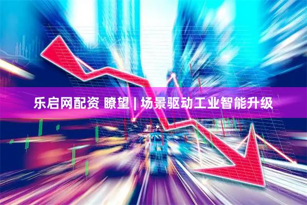 乐启网配资 瞭望 | 场景驱动工业智能升级