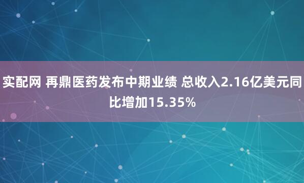 实配网 再鼎医药发布中期业绩 总收入2.16亿美元同比增加15.35%