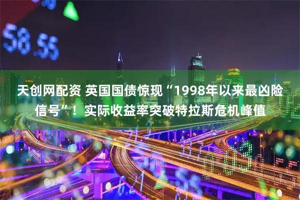 天创网配资 英国国债惊现“1998年以来最凶险信号”！实际收益率突破特拉斯危机峰值