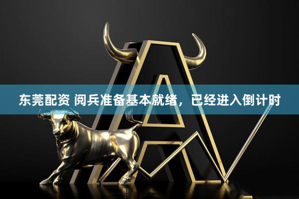 东莞配资 阅兵准备基本就绪，已经进入倒计时