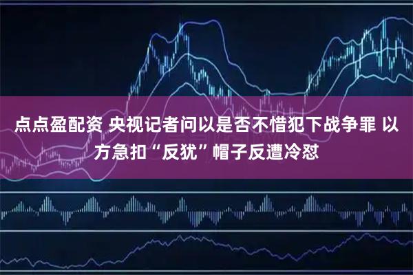 点点盈配资 央视记者问以是否不惜犯下战争罪 以方急扣“反犹”帽子反遭冷怼