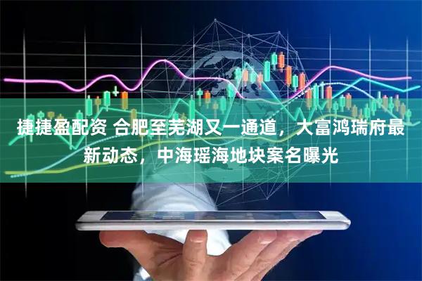 捷捷盈配资 合肥至芜湖又一通道，大富鸿瑞府最新动态，中海瑶海地块案名曝光