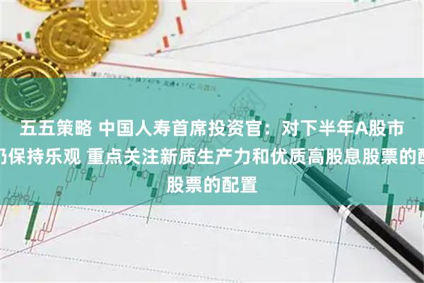 五五策略 中国人寿首席投资官：对下半年A股市场仍保持乐观 重点关注新质生产力和优质高股息股票的配置