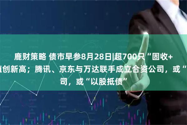 鹿财策略 债市早参8月28日|超700只“固收+”基金净值创新高；腾讯、京东与万达联手成立合资公司，或“以股抵债”