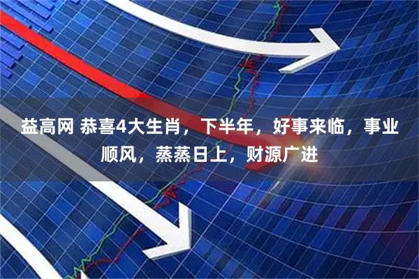 益高网 恭喜4大生肖，下半年，好事来临，事业顺风，蒸蒸日上，财源广进