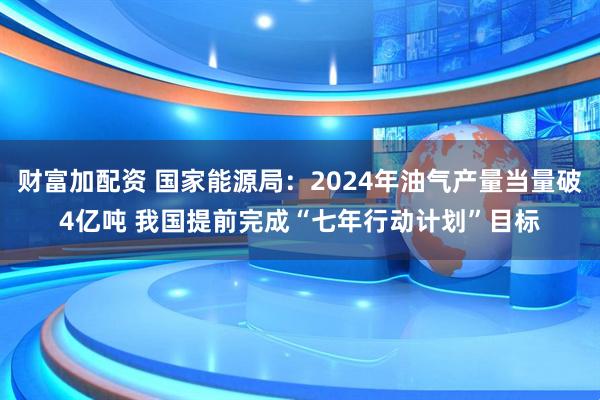财富加配资 国家能源局：2024年油气产量当量破4亿吨 我国提前完成“七年行动计划”目标