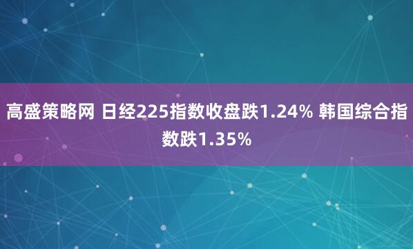 高盛策略网 日经225指数收盘跌1.24% 韩国综合指数跌1.35%