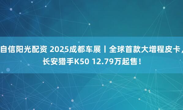 自信阳光配资 2025成都车展丨全球首款大增程皮卡，长安猎手K50 12.79万起售！