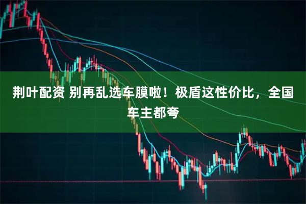 荆叶配资 别再乱选车膜啦！极盾这性价比，全国车主都夸