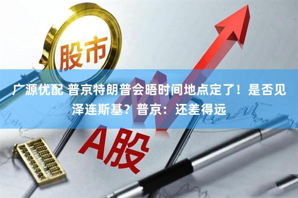 广源优配 普京特朗普会晤时间地点定了！是否见泽连斯基？普京：还差得远