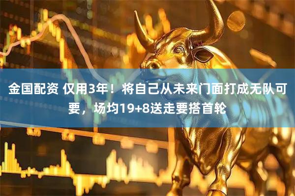 金国配资 仅用3年！将自己从未来门面打成无队可要，场均19+8送走要搭首轮